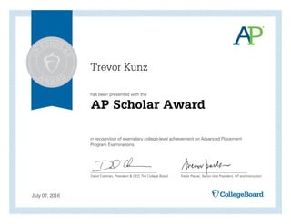 has been presented with the
in recognition of exemplary college-level achievement on Advanced Placement
Program Examinations.
David Coleman, President & CEO, The College Board Trevor Packer, Senior Vice President, AP and Instruction
July 07, 2016
AP Scholar Award
Trevor Kunz
 