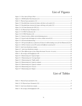 ix
List of Figures
Figure 1-1: Flow chart of Project Work ----------------------------------------------------------------------------------- 3
Figure 2-1: OFDM Symbol Time Structure [11] ------------------------------------------------------------------------- 9
Table 2-1: Physical Layer parameters [11] ------------------------------------------------------------------------------- 9
Figure 2-2: Downlink frame structure for frames with short cyclic prefix [11] -------------------------------------10
Figure 2-3: Downlink frame structure for frames with long cyclic prefix [11] --------------------------------------11
Figure 2-4: UL Frame Structure for LTE [11]---------------------------------------------------------------------------11
Table 2-2: UL Physical Layer Parameters [11] -------------------------------------------------------------------------12
Figure 2-5: E-UTRAN Architecture [4]-----------------------------------------------------------------------------------13
Figure 2-6: E-UTRAN Interfaces [4]--------------------------------------------------------------------------------------15
Figure 3-1: General wireless cellular network planning process -----------------------------------------------------18
Figure 3-2: General radio link budget of a wireless cellular network [31] ------------------------------------------20
Figure 3-3: LTE network dimensioning-----------------------------------------------------------------------------------24
Figure 4-1: LTE spectral efficiency as function of G-factor (in dB) including curves for best Shannon fit [21]35
Figure 4-2: CDF for G-factors of an LTE system (with different scenarios)[21] -----------------------------------36
Table 4-1: load versus Interference margin ------------------------------------------------------------------------------37
Figure 4-3: load versus Interference margin ----------------------------------------------------------------------------38
Figure 4-4: Three different types of sites (Omni-directional, bi-sector, tri-sector) ---------------------------------38
Table 5-1: DL average cell throughput for LTE -------------------------------------------------------------------------42
Figure 6-1: Dimensioning tool: Capacity Inputs ------------------------------------------------------------------------47
Figure 6- 2: Dimensioning tool: Coverage Inputs-----------------------------------------------------------------------48
Figure 6- 3: Dimensioning tool: Traffic models -------------------------------------------------------------------------49
Figure 6-4: Dimensioning tool: Capacity evaluator --------------------------------------------------------------------51
Figure 6-5: Dimensioning tool: Capacity evaluator --------------------------------------------------------------------52
Figure 6-6: Dimensioning tool: Forecast---------------------------------------------------------------------------------53
Figure 6-7: Dimensioning tool: Outputs----------------------------------------------------------------------------------55
List of Tables
Table 2-1: Physical Layer parameters [11].......................................................................................................... 9
Table 2-2: UL Physical Layer Parameters [11] ................................................................................................. 12
Table 4-1: load versus Interference margin........................................................................................................ 37
Table 5-1: DL average cell throughput for LTE ................................................................................................. 42
 