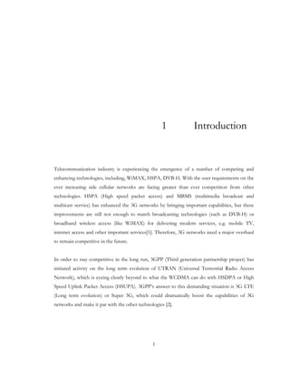 1
1 Introduction
Telecommunication industry is experiencing the emergence of a number of competing and
enhancing technologies, including, WiMAX, HSPA, DVB-H. With the user requirements on the
ever increasing side cellular networks are facing greater than ever competition from other
technologies. HSPA (High speed packet access) and MBMS (multimedia broadcast and
multicast service) has enhanced the 3G networks by bringing important capabilities, but these
improvements are still not enough to match broadcasting technologies (such as DVB-H) or
broadband wireless access (like WiMAX) for delivering modern services, e.g. mobile TV,
internet access and other important services[1]. Therefore, 3G networks need a major overhaul
to remain competitive in the future.
In order to stay competitive in the long run, 3GPP (Third generation partnership project) has
initiated activity on the long term evolution of UTRAN (Universal Terrestrial Radio Access
Network), which is eyeing clearly beyond to what the WCDMA can do with HSDPA or High
Speed Uplink Packet Access (HSUPA). 3GPP’s answer to this demanding situation is 3G LTE
(Long term evolution) or Super 3G, which could dramatically boost the capabilities of 3G
networks and make it par with the other technologies [2].
 