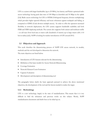 2
LTE is a system with larger bandwidths (up to 20 MHz), low latency and Packet optimized radio
access technology having peak data rates of 100 Mbps in downlink and 50 Mbps in the uplink
[3,4]. Radio access technology for LTE is OFDM (Orthogonal frequency division multiplexing)
which provides higher spectral efficiency and more robustness against mulitpath and fading, as
compared to CDMA (Code division multiple access). In order to offer the operators increased
flexibility in network deployment, the LTE system supports bandwidth scalability and both
FDD and TDD duplexing methods. The system also supports both unicast and multicast traffic
– in cell sizes from local area or micro cells (hundreds of meters) up to large macro cells (>10
km in radius) [4,5]. 3GPP is looking for market introduction of LTE around 2012.
1.1 Objectives and Approach
This work describes the dimensioning process of 3GPP LTE access network, its models,
methods and the tool developed to dimension the network.
The main objectives are listed below:
• Introduction of LTE features relevant for the dimensioning
• Definition of the basic models for Access Network Dimensioning
• Coverage Estimation
• Network Element Count Estimation
• Capacity Evaluation
• Development and description of dimensioning tool
The paragraphs below clarify the basic approach pursued to achieve the above mentioned
objectives, the development of the tool and the factors needed to realize the target.
1.1.1 Methodology
LTE is a new technology, largely in the state of standardization. This means that it is very
difficult to find the references and previous works on this subject. Mostly, 3GPP
standardization documents and drafts have to be relied up on.
 