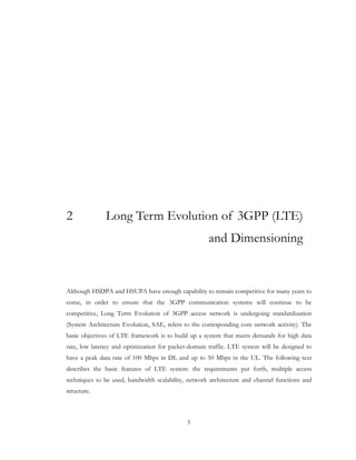 5
2 Long Term Evolution of 3GPP (LTE)
and Dimensioning
Although HSDPA and HSUPA have enough capability to remain competitive for many years to
come, in order to ensure that the 3GPP communication systems will continue to be
competitive, Long Term Evolution of 3GPP access network is undergoing standardization
(System Architecture Evolution, SAE, refers to the corresponding core network activity). The
basic objectives of LTE framework is to build up a system that meets demands for high data
rate, low latency and optimization for packet-domain traffic. LTE system will be designed to
have a peak data rate of 100 Mbps in DL and up to 50 Mbps in the UL. The following text
describes the basic features of LTE system: the requirements put forth, multiple access
techniques to be used, bandwidth scalability, network architecture and channel functions and
structure.
 