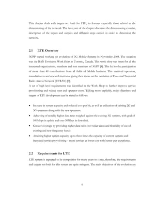 6
This chapter deals with targets set forth for LTE, its features especially those related to the
dimensioning of the network. The later part of the chapter discusses the dimensioning exercise,
description of the inputs and outputs and different steps carried in order to dimension the
network.
2.1 LTE Overview
3GPP started working on evolution of 3G Mobile Systems in November 2004. The occasion
was the RAN Evolution Work Shop in Toronto, Canada. This work shop was open for all the
interested organizations, members and non members of 3GPP [8]. This led to the participation
of more than 40 contributions from all fields of Mobile business. This involved operators,
manufacturers and research institutes giving their views on the evolution of Universal Terrestrial
Radio Access Network (UTRAN) [9].
A set of high level requirements was identified in the Work Shop to further improve service
provisioning and reduce user and operator costs. Talking more explicitly, main objectives and
targets of LTE development can be stated as follows:
• Increase in system capacity and reduced cost per bit, as well as utilization of existing 2G and
3G spectrum along with the new spectrum.
• Achieving of notably higher data rates weighed against the existing 3G systems, with goal of
100Mbps in uplink and over 50Mbps in downlink.
• Greater coverage by providing higher data rates over wider areas and flexibility of use of
existing and new frequency bands
• Attaining higher system capacity up to three times the capacity of current systems and
increased service provisioning – more services at lower cost with better user experience.
2.2 Requirements for LTE
LTE system is expected to be competitive for many years to come, therefore, the requirements
and targets set forth for this system are quite stringent. The main objectives of the evolution are
 