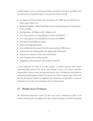 7
to further improve service provisioning and reduce user/operator costs. More specifically, some
key requirements and capability targets for the long-term evolution are [10]:
• Low latency : for both user plane and control plane, with a 5MHz spectrum allocation the
latency target is below 5 ms
• Bandwidth Scalability : different bandwidths can be used depending upon the requirements
(1.25 to 20 MHz)
• Peak Data Rates : 100 Mbps for DL , 50 Mbps for UL
• 2 to 3 times capacity over existing Release 6 scenarios with HSUPA
• 2 to 4 times capacity over existing Release 6 scenarios with HSDPA
• Only Packet Switched Domain support
• Improved Cell edge performance
• Inter-working with the existing 2G and 3G systems and non-3GPP systems
• Optimized for low mobile speed but also support high mobile speeds
• Reduction of complexity in both system and terminals
• Ease of migration from existing networks
• Simplification and minimization of the number of interfaces
A key requirement for LTE is to make possible a seamless transition from current
telecommunication systems. This can be made possible by reuse of the current spectrums,
interoperability between current and upcoming system, reuse of existing sites and production
competitively priced equipment. It gives the operators the ability to migrate to new systems with
ease. But this requires adoption of simplified system architecture, stringent limits on spectrum
and usage of a new radio-access technology with better characteristics.
2.3 Multiple Access Techniques
The requirements discussed in section 2.2 above were used to determine the choice of air
interface technology [11]. According to the study conducted, keeping in mind all the spectrum
 