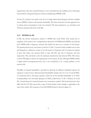 8
requirements, data rates and performance, it was concluded that the multiple access technology
used would be orthogonal frequency-division multiplexing (OFDM) in DL.
For the UL, selection was made in the favor of single-carrier-based frequency division multiple
access (FDMA) solution with dynamic bandwidth. The basic motivation for this approach was
to reduce power consumption of the user terminal. The basic parameters .e.g. sub-frames and
TTI were matched with those of the DL.
2.3.1 OFDMA for DL
In DL, the chosen transmission scheme is OFDM with Cyclic Prefix (CP), mainly due to
simplicity of the receiver (for a comprehensive discussion of OFDM and OFDMA, See [12] and
[13]. OFDM yields a frequency structure that divides the data over a number of sub-carriers.
The spacing between two sub-carriers is fixed at 15 kHz. A resource block (smallest unit in time
and frequency) is defined to consist of 12 sub-carriers in frequency and 14 continuous symbols
in time. The makes one resource block to span 180 kHz and 1ms in frequency and time
respectively. This sub-frame is also the minimum transmission time interval (TTI). This choice
of short TTI helps to achieve the requirements of low latency. In fact, although OFDM exhibits
a higher peak-to-average-power-ratio, this is not considered to be a major problem on the
network side.
Flexibility in channel bandwidth is provided by allowing six different bandwidth options for
operators to choose from. Allowed channel bandwidths include 1.25, 2.5, 5, 10, 15 and 20 MHz.
As mentioned above sub-carrier spacing is fixed for all the possible bandwidths at 15 KHz.
Corresponding to the sub-carrier spacing of 15 KHz, symbol time is 1/Tb = 66.68 s. To avoid
ISI, a Guard Interval is inserted between two consecutive symbols. The Guard Interval is then
filled with the CP. This means that a copy of fixed number of last samples is appended to the
start of the symbol. The structure of one full OFDM Symbol is shown in figure 2-1.
 