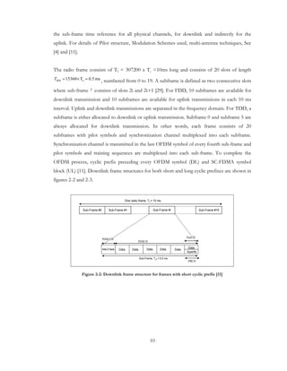 10
the sub-frame time reference for all physical channels, for downlink and indirectly for the
uplink. For details of Pilot structure, Modulation Schemes used, multi-antenna techniques, See
[4] and [11].
The radio frame consists of Tf = 307200 x Ts =10ms long and consists of 20 slots of length
ms5.0T15360 sslot =×=T , numbered from 0 to 19. A subframe is defined as two consecutive slots
where sub-frame i consists of slots 2i and 2i+1 [29]. For FDD, 10 subframes are available for
downlink transmission and 10 subframes are available for uplink transmissions in each 10 ms
interval. Uplink and downlink transmissions are separated in the frequency domain. For TDD, a
subframe is either allocated to downlink or uplink transmission. Subframe 0 and subframe 5 are
always allocated for downlink transmission. In other words, each frame consists of 20
subframes with pilot symbols and synchronization channel multiplexed into each subframe.
Synchronization channel is transmitted in the last OFDM symbol of every fourth sub-frame and
pilot symbols and training sequences are multiplexed into each sub-frame. To complete the
OFDM process, cyclic prefix preceding every OFDM symbol (DL) and SC-FDMA symbol
block (UL) [11]. Downlink frame structures for both short and long cyclic prefixes are shown in
figures 2-2 and 2-3.
Sub-Frame #0 Sub-Frame #1 Sub-Frame #i Sub-Frame #19
One radio frame, Tf = 10 ms
Sub-Frame, Tsf = 0.5 ms
AllocTable DataData Data DataData
Data
PDSCH
PDSCCH
Sysinfo
PBCH
SynCH
Figure 2-2: Downlink frame structure for frames with short cyclic prefix [11]
 