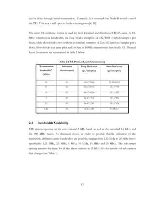 12
can be done through initial transmission. Currently, it is assumed that Node-B would control
the TTI. This area is still open to further investigation [4, 11].
The same UL subframe format is used for both localised and distributed FDMA cases. In 10-
MHz transmission bandwidth, six long blocks comprise of 512/1024 symbols/samples per
block, while short blocks (two or three in number) comprise of 256/512 symbols/samples per a
block. Short blocks can carry pilot and/or data in 10MHz transmission bandwidth. UL Physical
Layer Parameters are summarized in table 2 below.
Table 2-2: UL Physical Layer Parameters [11]
“Transmission
bandwidth”
(MHz)
Sub-frame
duration (ms)
Long block size
(µµµµs/samples)
Short block size
(µµµµs/samples)
20 0.5 66.67/2048 33.33/1024
15 0.5 66.67/1536 33.33/768
10 0.5 66.67/1024 33.33/512
5 0.5 66.67/512 33.33/256
2.5 0.5 66.67/256 33.33/128
1.25 0.5 66.67/128 33.33/64
2.4 Bandwidth Scalability
LTE system operates on the conventional 2 GHz band, as well as the extended 2.6 GHz and
the 900 MHz bands. As discussed above, in order to provide flexible utilisation of the
bandwidth, different carrier bandwidths are possible, ranging from 1.25 MHz to 20 MHz (more
specifically: 1.25 MHz, 2.5 MHz, 5 MHz, 10 MHz, 15 MHz and 20 MHz). The sub-carrier
spacing remains the same for all the above options at 15 KHz, it’s the number of sub carriers
that changes (see Table 1).
 