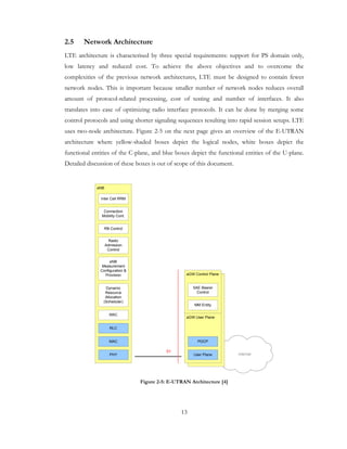 13
2.5 Network Architecture
LTE architecture is characterised by three special requirements: support for PS domain only,
low latency and reduced cost. To achieve the above objectives and to overcome the
complexities of the previous network architectures, LTE must be designed to contain fewer
network nodes. This is important because smaller number of network nodes reduces overall
amount of protocol-related processing, cost of testing and number of interfaces. It also
translates into ease of optimizing radio interface protocols. It can be done by merging some
control protocols and using shorter signaling sequences resulting into rapid session setups. LTE
uses two-node architecture. Figure 2-5 on the next page gives an overview of the E-UTRAN
architecture where yellow-shaded boxes depict the logical nodes, white boxes depict the
functional entities of the C-plane, and blue boxes depict the functional entities of the U-plane.
Detailed discussion of these boxes is out of scope of this document.
internet
eNB
RB Control
Connection
Mobility Cont.
eNB
Measurement
Configuration &
Provision
Dynamic
Resource
Allocation
(Scheduler)
RRC
PHY
aGW Control Plane
aGW User Plane
User Plane
MM Entity
SAE Bearer
Control
S1
MAC PDCP
Inter Cell RRM
Radio
Admission
Control
RLC
Figure 2-5: E-UTRAN Architecture [4]
 