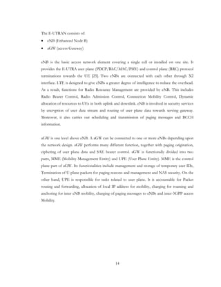 14
The E-UTRAN consists of:
• eNB (Enhanced Node B)
• aGW (access Gateway)
eNB is the basic access network element covering a single cell or installed on one site. It
provides the E-UTRA user plane (PDCP/RLC/MAC/PHY) and control plane (RRC) protocol
terminations towards the UE [25]. Two eNBs are connected with each other through X2
interface. LTE is designed to give eNBs a greater degree of intelligence to reduce the overhead.
As a result, functions for Radio Resource Management are provided by eNB. This includes
Radio Bearer Control, Radio Admission Control, Connection Mobility Control, Dynamic
allocation of resources to UEs in both uplink and downlink. eNB is involved in security services
by encryption of user data stream and routing of user plane data towards serving gateway.
Moreover, it also carries out scheduling and transmission of paging messages and BCCH
information.
aGW is one level above eNB. A aGW can be connected to one or more eNBs depending upon
the network design. aGW performs many different function, together with paging origination,
ciphering of user plane data and SAE bearer control. aGW is functionally divided into two
parts, MME (Mobility Management Entity) and UPE (User Plane Entity). MME is the control
plane part of aGW. Its functionalities include management and storage of temporary user IDs,
Termination of U-plane packets for paging reasons and management and NAS security. On the
other hand, UPE is responsible for tasks related to user plane. It is accountable for Packet
routing and forwarding, allocation of local IP address for mobility, charging for roaming and
anchoring for inter eNB mobility, charging of paging messages to eNBs and inter-3GPP access
Mobility.
 