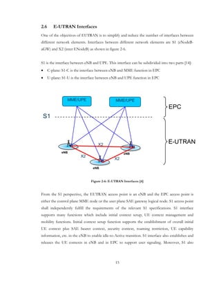 15
2.6 E-UTRAN Interfaces
One of the objectives of EUTRAN is to simplify and reduce the number of interfaces between
different network elements. Interfaces between different network elements are S1 (eNodeB-
aGW) and X2 (inter ENodeB) as shown in figure 2-6.
S1 is the interface between eNB and UPE. This interface can be subdivided into two parts [14]:
• C-plane: S1-C is the interface between eNB and MME function in EPC
• U-plane: S1-U is the interface between eNB and UPE function in EPC
eNB eNB
eNB
MME/UPE MME/UPE
S1
X2
X2
X2
EPC
E-UTRAN
Figure 2-6: E-UTRAN Interfaces [4]
From the S1 perspective, the EUTRAN access point is an eNB and the EPC access point is
either the control plane MME node or the user plane SAE gateway logical node. S1 access point
shall independently fulfill the requirements of the relevant S1 specifications. S1 interface
supports many functions which include initial context setup, UE context management and
mobility functions. Initial context setup function supports the establishment of overall initial
UE context plus SAE bearer context, security context, roaming restriction, UE capability
information, etc. in the eNB to enable idle-to-Active transition. S1 interface also establishes and
releases the UE contexts in eNB and in EPC to support user signaling. Moreover, S1 also
 