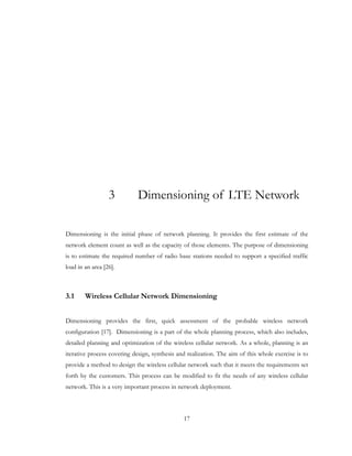 17
3 Dimensioning of LTE Network
Dimensioning is the initial phase of network planning. It provides the first estimate of the
network element count as well as the capacity of those elements. The purpose of dimensioning
is to estimate the required number of radio base stations needed to support a specified traffic
load in an area [26].
3.1 Wireless Cellular Network Dimensioning
Dimensioning provides the first, quick assessment of the probable wireless network
configuration [17]. Dimensioning is a part of the whole planning process, which also includes,
detailed planning and optimization of the wireless cellular network. As a whole, planning is an
iterative process covering design, synthesis and realization. The aim of this whole exercise is to
provide a method to design the wireless cellular network such that it meets the requirements set
forth by the customers. This process can be modified to fit the needs of any wireless cellular
network. This is a very important process in network deployment.
 