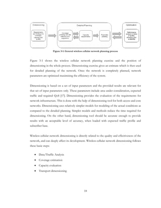 18
Figure 3-1: General wireless cellular network planning process
Figure 3-1 shows the wireless cellular network planning exercise and the position of
dimensioning in the whole process. Dimensioning exercise gives an estimate which is then used
for detailed planning of the network. Once the network is completely planned, network
parameters are optimized maximising the efficiency of the system.
Dimensioning is based on a set of input parameters and the provided results are relevant for
that set of input parameters only. These parameters include area under consideration, expected
traffic and required QoS [17]. Dimensioning provides the evaluation of the requirements for
network infrastructure. This is done with the help of dimensioning tool for both access and core
networks. Dimensioning uses relatively simpler models for modeling of the actual conditions as
compared to the detailed planning. Simpler models and methods reduce the time required for
dimensioning. On the other hand, dimensioning tool should be accurate enough to provide
results with an acceptable level of accuracy, when loaded with expected traffic profile and
subscriber base.
Wireless cellular network dimensioning is directly related to the quality and effectiveness of the
network, and can deeply affect its development. Wireless cellular network dimensioning follows
these basic steps:
• Data/Traffic Analysis
• Coverage estimation
• Capacity evaluation
• Transport dimensioning
 