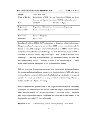 ii
HELSINKI UNIVERSITY OF TECHNOLOGY Abstract of the Master’s Thesis
Author: Abdul Basit, Syed
Name of Thesis: Dimensioning of LTE Network. Description of Models and Tools,
Coverage and Capacity Estimation of 3GPP Long Term Evolution
Date: 20.02.2009 Number of Pages: 71
Department: Department of Electrical and Communications Engineering
Professorship: S-72 Communications Laboratory
Supervisor: Professor Riku Jäntti
Instructor: Paolo Zanier
Long Term Evolution (LTE) is 3GPP enhancement to the current cellular system in use.
The purpose of developing this system is to keep 3GPP systems competent enough for
decades to come. LTE is designed to have wider channels up to 20MHz, with low latency
and packet optimized radio access technology. The peak data rate envisaged for LTE is
100 Mbps in downlink and 50 Mbps in the uplink. With OFDM as the radio access
technology, LTE has very promising features, like bandwidth scalability and both FDD
and TDD duplexing methods. This thesis is related to the dimensioning of LTE radio
access networks and the development of tool for dimensioning purpose.
Different steps of the dimensioning process are listed and explained. Methods and models
for coverage and capacity planning are developed for dimensioning of LTE radio access
networks. Special emphasis is laid on radio link budget along with detailed coverage and
capacity. The results are fabricated in an easy-to-use tool for dimensioning. The tool is
made in Excel to serve the ease of working.
Particular importance is given to clarity in the design of dimensioning tool, achieved by
dividing the tool into clearly defined sections. Inputs and outputs are placed on separate
sheets. The dimensioning tool calculates the number of cells needed to cover a given area
with the user-provided parameters. Excel based tool covers all the basic aspects of the
dimensioning process for LTE Access Networks.
Keywords: 3GPP, LTE, Dimensioning, Network Planning, Capacity, Traffic Models.
 