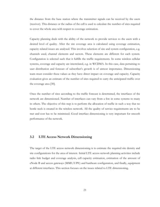 21
the distance from the base station where the transmitter signals can be received by the users
(receiver). This distance or the radius of the cell is used to calculate the number of sites required
to cover the whole area with respect to coverage estimation.
Capacity planning deals with the ability of the network to provide services to the users with a
desired level of quality. After the site coverage area is calculated using coverage estimation,
capacity related issues are analysed. This involves selection of site and system configuration, e.g.
channels used, channel elements and sectors. These elements are different for each system.
Configuration is selected such that it fulfills the traffic requirements. In some wireless cellular
systems, coverage and capacity are interrelated, e.g. in WCDMA. In this case, data pertaining to
user distribution and forecast of subscriber’s growth is of utmost importance. Dimensioning
team must consider these values as they have direct impact on coverage and capacity. Capacity
evaluation gives an estimate of the number of sites required to carry the anticipated traffic over
the coverage area [30].
Once the number of sites according to the traffic forecast is determined, the interfaces of the
network are dimensioned. Number of interfaces can vary from a few in some systems to many
in others. The objective of this step is to perform the allocation of traffic in such a way that no
bottle neck is created in the wireless network. All the quality of service requirements are to be
met and cost has to be minimised. Good interface dimensioning is very important for smooth
performance of the network.
3.2 LTE Access Network Dimensioning
The target of the LTE access network dimensioning is to estimate the required site density and
site configurations for the area of interest. Initial LTE access network planning activities include
radio link budget and coverage analysis, cell capacity estimation, estimation of the amount of
eNode B and access gateways (MME/UPE) and hardware configuration, and finally, equipment
at different interfaces. This section focuses on the issues related to LTE dimensioning.
 