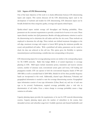 22
3.2.1 Inputs of LTE Dimensioning
One of the basic objectives of this work is to clearly differentiate between LTE dimensioning
inputs and outputs. This section discusses all the LTE dimensioning inputs used in the
development of methods and models for LTE dimensioning. LTE dimension inputs can be
broadly divided into three categories; quality, coverage and capacity-related inputs.
Quality-related inputs include average cell throughput and blocking probability. These
parameters are the customer requirements to provide a certain level of service to its users. These
inputs directly translate into QoS parameters. Besides cell edge performance criterion is used in
the dimensioning tool to determine the cell radius and thus the site count. Three methods are
employed to determine the cell edge. These include user defined maximum throughput at the
cell edge, maximum coverage with respect to lowest MCS (giving the minimum possible site
count) and predefined cell radius. With a predefined cell radius, parameters can be varied to
check the data rate achieved at this cell size. This option gives the flexibility to optimize
transmitted power and determining a suitable data rate corresponding to this power.
LTE dimensioning inputs for coverage planning exercise are similar to the corresponding inputs
for 3G UMTS networks. Radio link budget (RLB) is of central importance to coverage
planning in LTE. RLB inputs include transmitter power, transmitter and receiver antenna
systems, number of antennas used, conventional system gains and losses, Cell loading and
propagation models. LTE can operate in both the conventional frequency bands of 900 and
1800 MHz as well as extended band of 2600 MHz. Models for all the three possible frequency
bands are incorporated in this work. Additionally, channel types (Pedestrian, Vehicular) and
geographical information is needed to start the coverage dimensioning exercise. Geographical
input information consists of area type information (Urban, Rural, etc) and size of each area
type to be covered. Furthermore, required coverage probability plays a vital role in
determination of cell radius. Even a minor change in coverage probability causes a large
variation in cell radius.
Capacity planning inputs provides the requirements, to be met by LTE network dimensioning
exercise. Capacity planning inputs gives the number of subscribers in the system, their
demanded services and subscriber usage level. Available spectrum and channel bandwidth used
 