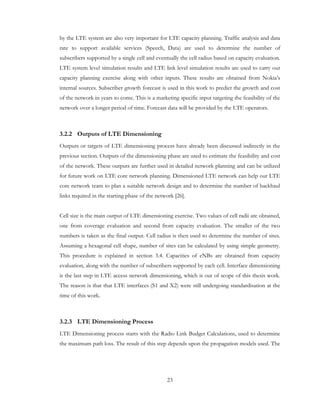23
by the LTE system are also very important for LTE capacity planning. Traffic analysis and data
rate to support available services (Speech, Data) are used to determine the number of
subscribers supported by a single cell and eventually the cell radius based on capacity evaluation.
LTE system level simulation results and LTE link level simulation results are used to carry out
capacity planning exercise along with other inputs. These results are obtained from Nokia’s
internal sources. Subscriber growth forecast is used in this work to predict the growth and cost
of the network in years to come. This is a marketing specific input targeting the feasibility of the
network over a longer period of time. Forecast data will be provided by the LTE operators.
3.2.2 Outputs of LTE Dimensioning
Outputs or targets of LTE dimensioning process have already been discussed indirectly in the
previous section. Outputs of the dimensioning phase are used to estimate the feasibility and cost
of the network. These outputs are further used in detailed network planning and can be utilized
for future work on LTE core network planning. Dimensioned LTE network can help out LTE
core network team to plan a suitable network design and to determine the number of backhaul
links required in the starting phase of the network [26].
Cell size is the main output of LTE dimensioning exercise. Two values of cell radii are obtained,
one from coverage evaluation and second from capacity evaluation. The smaller of the two
numbers is taken as the final output. Cell radius is then used to determine the number of sites.
Assuming a hexagonal cell shape, number of sites can be calculated by using simple geometry.
This procedure is explained in section 3.4. Capacities of eNBs are obtained from capacity
evaluation, along with the number of subscribers supported by each cell. Interface dimensioning
is the last step in LTE access network dimensioning, which is out of scope of this thesis work.
The reason is that that LTE interfaces (S1 and X2) were still undergoing standardisation at the
time of this work.
3.2.3 LTE Dimensioning Process
LTE Dimensioning process starts with the Radio Link Budget Calculations, used to determine
the maximum path loss. The result of this step depends upon the propagation models used. The
 