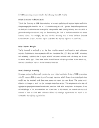 25
LTE Dimensioning process includes the following steps [18, 19. 20]:
Step 1: Data and Traffic Analysis
This is the first step in LTE dimensioning. It involves gathering of required inputs and their
analysis to prepare them for use in LTE dimensioning process. Operator data and requirements
are analysed to determine the best system configuration. One other possibility is to stick with a
group of configurations and carry out dimensioning for each of them to determine the most
suitable choice. For example, this may involve choosing two or three different channel
bandwidths for analysis. Essential inputs needed for this step are explained in section 3.2.1.
Step 2: Traffic Analysis
Traffic demand is analyzed to get the best possible network configuration with minimum
supplies. In this thesis, three types of traffic are considered for LTE. They are; VoIP, streaming
and browsing. Overhead due to higher layers is taken into account while calculating net bit rate
for these traffic types. Peak hour traffic is used instead of average values. In the same way,
demand for different services should also be considered.
Step 3: Coverage Planning
Coverage analysis fundamentally remains the most critical step in the design of LTE network as
with 3G systems. RLB is at the heart of coverage planning, which allows the testing of path loss
model and the required peak data rates against the target coverage levels. The result is the
effective cell range to work out the coverage-limited site count. This requires the selection of
appropriate propagation model to calculate path loss. LTE RLB is explained in chapter 4. With
the knowledge of cell size estimates and of the area to be covered, an estimate of the total
number of sites is found. This estimate is based on coverage requirements and needs to be
verified for the capacity requirements.
 