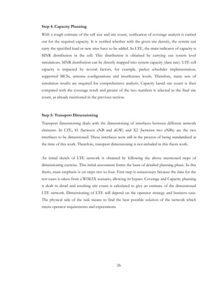 26
Step 4: Capacity Planning
With a rough estimate of the cell size and site count, verification of coverage analysis is carried
out for the required capacity. It is verified whether with the given site density, the system can
carry the specified load or new sites have to be added. In LTE, the main indicator of capacity is
SINR distribution in the cell. This distribution is obtained by carrying out system level
simulations. SINR distribution can be directly mapped into system capacity (data rate). LTE cell
capacity is impacted by several factors, for example, packet scheduler implementation,
supported MCSs, antenna configurations and interference levels. Therefore, many sets of
simulation results are required for comprehensive analysis. Capacity based site count is then
compared with the coverage result and greater of the two numbers is selected as the final site
count, as already mentioned in the previous section.
Step 5: Transport Dimensioning
Transport dimensioning deals with the dimensioning of interfaces between different network
elements. In LTE, S1 (between eNB and aGW) and X2 (between two eNBs) are the two
interfaces to be dimensioned. These interfaces were still in the process of being standardised at
the time of this work. Therefore, transport dimensioning is not included in this thesis work.
An initial sketch of LTE network is obtained by following the above mentioned steps of
dimensioning exercise. This initial assessment forms the basis of detailed planning phase. In this
thesis, main emphasis is on steps two to four. First step is unnecessary because the data for the
test cases is taken from a WiMAX scenario, allowing its bypass. Coverage and Capacity planning
is dealt in detail and resulting site count is calculated to give an estimate of the dimensioned
LTE network. Dimensioning of LTE will depend on the operator strategy and business case.
The physical side of the task means to find the best possible solution of the network which
meets operator requirements and expectations.
 