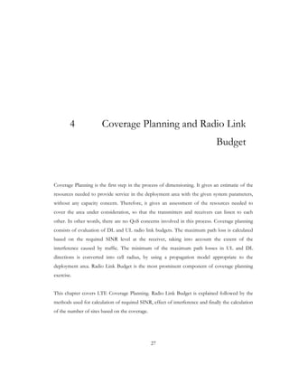 27
4 Coverage Planning and Radio Link
Budget
Coverage Planning is the first step in the process of dimensioning. It gives an estimatie of the
resources needed to provide service in the deployment area with the given system parameters,
without any capacity concern. Therefore, it gives an assessment of the resources needed to
cover the area under consideration, so that the transmitters and receivers can listen to each
other. In other words, there are no QoS concerns involved in this process. Coverage planning
consists of evaluation of DL and UL radio link budgets. The maximum path loss is calculated
based on the required SINR level at the receiver, taking into account the extent of the
interference caused by traffic. The minimum of the maximum path losses in UL and DL
directions is converted into cell radius, by using a propagation model appropriate to the
deployment area. Radio Link Budget is the most prominent component of coverage planning
exercise.
This chapter covers LTE Coverage Planning. Radio Link Budget is explained followed by the
methods used for calculation of required SINR, effect of interference and finally the calculation
of the number of sites based on the coverage.
 