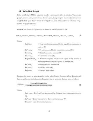 28
4.1 Radio Link Budget
Radio Link Budget (RLB) is calculated in order to estimate the allowed path loss. Transmission
powers, antenna gains, system losses, diversity gains, fading margins, etc. are taken into account
in a RLB. RLB gives the maximum allowed path loss, from which cell size is calculated using a
suitable propagation model.
For LTE, the basic RLB equation can be written as follows (in units of dB):
(1)
Where,
Path Loss = Total path loss encountered by the signal from transmitter to
receiver (W)
TxPowerdB = Power transmitted by the transmitter antenna (dBm)
TxGainsdB = Gain of transmitter antenna (dB)
TxLossesdB = Transmitter losses (dB)
RequiredSINRdB = Minimum required SINR for the signal to be received at
the receiver with the required quality or strength (dB)
RxGainsdB = Gain of receiver antenna (dB)
RxLossesdB = Receiver losses (dB)
RxNoisedB = Receiver Noise (dBm)
Equation 1 is shown in units of decibel for the sake of clarity. However, all the derivation will
be done with terms in absolute units. Equation 1 can be written in absolute terms as follows:
(2)
Where,
Path Loss = Total path loss encountered by the signal from transmitter to receiver
(W)
TxPower = Power transmitted by the transmitter antenna (W)
TxGains = Gain of transmitter antenna
dBdBdBdBdBdBdBdB RxNoiseRxLossesRxGainsquiredSINRTxLossesTxGainsTxPowerPathLos −−+−−+= Re
RxNoiseRxLossesquiredSINRTxLosses
RxGainsTxGainsTxPower
PathLoss
•••
••
=
Re
 