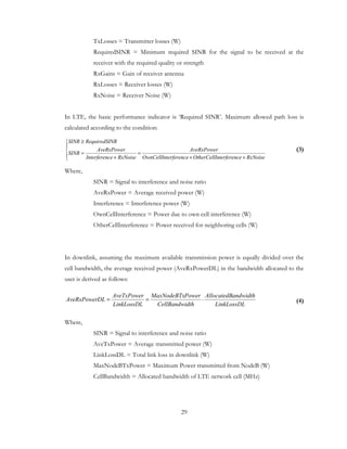 29
TxLosses = Transmitter losses (W)
RequiredSINR = Minimum required SINR for the signal to be received at the
receiver with the required quality or strength
RxGains = Gain of receiver antenna
RxLosses = Receiver losses (W)
RxNoise = Receiver Noise (W)
In LTE, the basic performance indicator is ‘Required SINR’. Maximum allowed path loss is
calculated according to the condition:
(3)
Where,
SINR = Signal to interference and noise ratio
AveRxPower = Average received power (W)
Interference = Interference power (W)
OwnCellInterference = Power due to own cell interference (W)
OtherCellInterference = Power received for neighboring cells (W)
In downlink, assuming the maximum available transmission power is equally divided over the
cell bandwidth, the average received power (AveRxPowerDL) in the bandwidth allocated to the
user is derived as follows:
(4)
Where,
SINR = Signal to interference and noise ratio
AveTxPower = Average transmitted power (W)
LinkLossDL = Total link loss in downlink (W)
MaxNodeBTxPower = Maximum Power transmitted from NodeB (W)
CellBandwidth = Allocated bandwidth of LTE network cell (MHz)





++
=
+
=
≥
RxNoiseenterferencOtherCellIerferenceOwnCellInt
AveRxPower
RxNoiseceInterferen
AveRxPower
SINR
NRRequiredSISINR
LinkLossDL
andwidthAllocatedB
dthCellBandwi
PowerMaxNodeBTx
LinkLossDL
AveTxPower
DLAveRxPower ⋅==
 