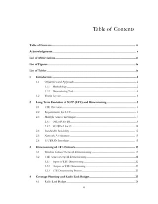 iii
Table of Contents
Table of Contents.......................................................................................................... iii
Acknowledgments...........................................................................................................v
List of Abbreviations......................................................................................................vi
List of Figures................................................................................................................ix
List of Tables.................................................................................................................ix
1 Introduction ...........................................................................................................1
1.1 Objectives and Approach................................................................................................. 2
1.1.1 Methodology........................................................................................................................2
1.1.2 Dimensioning Tool.............................................................................................................4
1.2 Thesis Layout ..................................................................................................................... 4
2 Long Term Evolution of 3GPP (LTE) and Dimensioning......................................5
2.1 LTE Overview.................................................................................................................... 6
2.2 Requirements for LTE...................................................................................................... 6
2.3 Multiple Access Techniques............................................................................................. 7
2.3.1 OFDMA for DL.................................................................................................................8
2.3.2 SC-FDMA for UL ............................................................................................................11
2.4 Bandwidth Scalability ......................................................................................................12
2.5 Network Architecture .....................................................................................................13
2.6 E-UTRAN Interfaces......................................................................................................15
3 Dimensioning of LTE Network............................................................................ 17
3.1 Wireless Cellular Network Dimensioning....................................................................17
3.2 LTE Access Network Dimensioning............................................................................21
3.2.1 Inputs of LTE Dimensioning.........................................................................................22
3.2.2 Outputs of LTE Dimensioning......................................................................................23
3.2.3 LTE Dimensioning Process............................................................................................23
4 Coverage Planning and Radio Link Budget..........................................................27
4.1 Radio Link Budget...........................................................................................................28
 