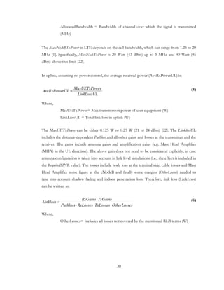 30
AllocatedBandwidth = Bandwidth of channel over which the signal is transmitted
(MHz)
The MaxNodeBTxPower in LTE depends on the cell bandwidth, which can range from 1.25 to 20
MHz [1]. Specifically, MaxNodeTxPower is 20 Watt (43 dBm) up to 5 MHz and 40 Watt (46
dBm) above this limit [22].
In uplink, assuming no power control, the average received power (AveRxPowerUL) is:
(5)
Where,
MaxUETxPower= Max transmission power of user equipment (W)
LinkLossUL = Total link loss in uplink (W)
The MaxUETxPower can be either 0.125 W or 0.25 W (21 or 24 dBm) [22]. The LinklossUL
includes the distance-dependent Pathloss and all other gains and losses at the transmitter and the
receiver. The gains include antenna gains and amplification gains (e.g. Mast Head Amplifier
(MHA) in the UL direction). The above gain does not need to be considered explicitly, in case
antenna configuration is taken into account in link level simulations (i.e., the effect is included in
the RequiredSINR value). The losses include body loss at the terminal side, cable losses and Mast
Head Amplifier noise figure at the eNodeB and finally some margins (OtherLosses) needed to
take into account shadow fading and indoor penetration loss. Therefore, link loss (LinkLoss)
can be written as:
(6)
Where,
OtherLosses= Includes all losses not covered by the mentioned RLB terms (W)
LinkLossUL
erMaxUETxPow
ULAveRxPower =
sOtherLosseTxLossesRxLossesPathloss
TxGainsRxGains
Linkloss
⋅⋅⋅
⋅
=
 