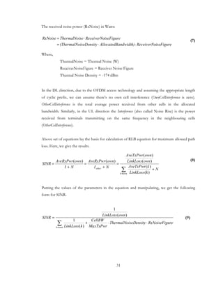 31
The received noise power (RxNoise) in Watts:
(7)
Where,
ThermalNoise = Thermal Noise (W)
ReceiverNoiseFigure = Receiver Noise Figure
Thermal Noise Density = -174 dBm
In the DL direction, due to the OFDM access technology and assuming the appropriate length
of cyclic prefix, we can assume there’s no own cell interference (OwnCellInterference is zero).
OtherCellInterference is the total average power received from other cells in the allocated
bandwidth. Similarly, in the UL direction the Interference (also called Noise Rise) is the power
received from terminals transmitting on the same frequency in the neighbouring cells
(OtherCellInterference).
Above set of equations lay the basis for calculation of RLB equation for maximum allowed path
loss. Here, we give the results.
(8)
Putting the values of the parameters in the equation and manipulating, we get the following
form for SINR.
ureRxNoiseFigseDensityThermalNoi
MaxTxPwr
CellBW
kLinkLoss
ownLinkLoss
SINR
ownk
⋅⋅+
=
∑≠ )(
1
)(
1
(9)
iseFigureReceiverNoandwidth)AllocatedBiseDensity(ThermalNo
iseFigureReceiverNoseThermalNoiRxNoise
⋅⋅=
⋅=
N
kLinkLoss
kAveTxPwr
ownLinkLoss
ownAveTxPwr
NI
ownAveRxPwr
NI
ownAveRxPwr
SINR
ownk
other +
=
+
=
+
=
∑≠ )(
)(
)(
)(
)()(
 