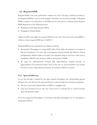 33
4.2 Required SINR
Required SINR is the main performance indicator for LTE. Cell edge is defined according to
the Required SINR for a given cell throughput. Therefore, the accurate knowledge of Required
SINR is central to the authenticity of the RLB and thus the process of dimensioning. Required
SINR depends up on the following factors:
• Modulation and Coding Schemes (MCS)
• Propagation Channel Model
Higher the MCS used, higher the required SINR and vice versa. This means that using QPSK ½
will have a lower required SINR than 16-QAM ½.
Required SINR can be estimated by two different methods.
• By using the ‘Throughput vs. average SNR’ tables. These tables are obtained as an output of
link level simulations. For each type of propagation channel models and different antenna
configurations, different tables are needed. One important thing to note here is that noise is
modelled as AWGN noise; therefore, SNR is used instead of SINR.
• By using the Alpha-Shannon formula [22]. Alpha-Shannon formula provides an
approximation of the link level results. Thus, in this case, no actual simulations are needed,
but factors used in Alpha-Shannon formula are needed for different scenarios.
4.2.1 Spectral Efficiency
In case the cell edge is defined by the input required throughput, the corresponding spectral
efficiency has to be derived. The spectral efficiency is derived under the following assumptions:
• The layer 2 protocol overhead (MAC and RLC) is negligible [23]
• Link level simulation do not take into account the L1 overhead due to control channels
(pilot and allocation table)
Given the required cell throughput at cell border Cell Edge Throughput, the L1 throughput is
calculated as follows:
 