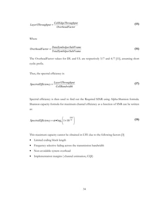 34
(15)
Where
(16)
The OverheadFactor values for DL and UL are respectively 5/7 and 4/7 [11], assuming short
cyclic prefix.
Thus, the spectral efficiency is:
(17)
Spectral efficiency is then used to find out the Required SINR using Alpha-Shannon formula.
Shannon capacity formula for maximum channel efficiency as a function of SNR can be written
as:
(18)
This maximum capacity cannot be obtained in LTE due to the following factors [3]
• Limited coding block length
• Frequency selective fading across the transmission bandwidth
• Non-avoidable system overhead
• Implementation margins ( channel estimation, CQI)
ctorOverheadFa
roughputCellEdgeTh
ThroughputLayer =1
melperSubFraTotalSymbi
eperSubFramDataSymbol
ctorOverheadFa =
dthCellBandwi
ThroughputLayer
ficiencySpectralEf
1
=








+•= 10
2 101log
SNR
ficiencySpectralEf α
 
