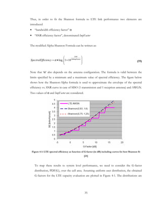 35
Thus, in order to fit the Shannon formula to LTE link performance two elements are
introduced
• “bandwidth efficiency factor” α
• “SNR efficiency factor”, denominated ImpFactor
The modified Alpha-Shannon Formula can be written as:
(19)
Note that ‘α’ also depends on the antenna configuration. The formula is valid between the
limits specified by a minimum and a maximum value of spectral efficiency. The figure below
shows how the Shannon-Alpha formula is used to approximate the envelope of the spectral
efficiency vs. SNR curve in case of SISO (1 transmission and 1 reception antenna) and AWGN.
Two values of α and ImpFactor are considered.
Figure 4-1: LTE spectral efficiency as function of G-factor (in dB) including curves for best Shannon fit
[21]
To map these results to system level performance, we need to consider the G-factor
distribution, PDF(G), over the cell area. Assuming uniform user distribution, the obtained
G-factors for the LTE capacity evaluation are plotted in Figure 4-1. The distributions are








+•= •ImpFactor10
2 101log
SNR
ficiencySpectralEf α
 