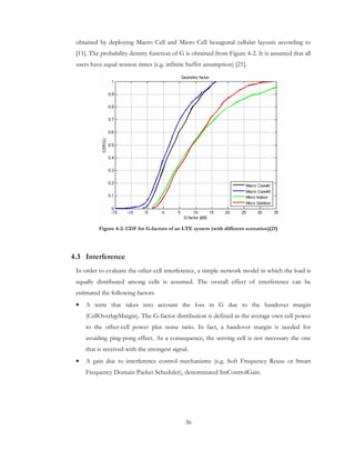 36
obtained by deploying Macro Cell and Micro Cell hexagonal cellular layouts according to
[11]. The probability density function of G is obtained from Figure 4-2. It is assumed that all
users have equal session times (e.g. infinite buffer assumption) [21].
Figure 4-2: CDF for G-factors of an LTE system (with different scenarios)[21]
4.3 Interference
In order to evaluate the other-cell interference, a simple network model in which the load is
equally distributed among cells is assumed. The overall effect of interference can be
estimated the following factors
• A term that takes into account the loss in G due to the handover margin
(CellOverlapMargin). The G-factor distribution is defined as the average own cell power
to the other-cell power plus noise ratio. In fact, a handover margin is needed for
avoiding ping-pong effect. As a consequence, the serving cell is not necessary the one
that is received with the strongest signal.
• A gain due to interference control mechanisms (e.g. Soft Frequency Reuse or Smart
Frequency Domain Packet Scheduler), denominated IntControlGain.
 