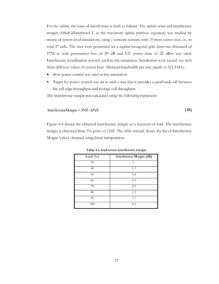37
For the uplink, the issue of interference is dealt as follows. The uplink other cell interference
margin (OtherCellInterferenceUL in the maximum uplink pathloss equation) was studied by
means of system level simulations, using a network scenario with 19 three-sector sites, i.e., in
total 57 cells. The sites were positioned on a regular hexagonal grid. Inter-site distanced of
1732 m with penetration loss of 20 dB and UE power class of 21 dBm was used.
Interference coordination was not used in this simulation. Simulations were carried out with
three different values of system load. Allocated bandwidth per user equals to 312.5 kHz.
• Slow power control was used in this simulation.
• Target for power control was set in such a way that it provides a good trade-off between
the cell edge throughput and average cell throughput
The interference margin was calculated using the following expression
(20)
Figure 4-3 shows the obtained interference margin as a function of load. The interference
margin is observed from 5% point of CDF. The table instead, shows the list of Interference
Margin Values obtained using linear interpolation.
Table 4-1: load versus Interference margin
Load (%) Interference Margin (dB)
35 1
40 1.3
50 1.8
60 2.4
70 2.9
80 3.3
90 3.7
100 4.2
SINRSNR /ceMarginInterferen =
 