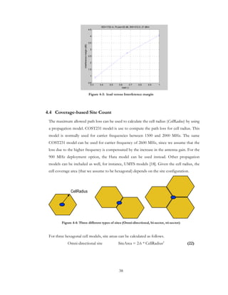 38
Figure 4-3: load versus Interference margin
4.4 Coverage-based Site Count
The maximum allowed path loss can be used to calculate the cell radius (CellRadius) by using
a propagation model. COST231 model is use to compute the path loss for cell radius. This
model is normally used for carrier frequencies between 1500 and 2000 MHz. The same
COST231 model can be used for carrier frequency of 2600 MHz, since we assume that the
loss due to the higher frequency is compensated by the increase in the antenna gain. For the
900 MHz deployment option, the Hata model can be used instead. Other propagation
models can be included as well, for instance, UMTS models [18]. Given the cell radius, the
cell coverage area (that we assume to be hexagonal) depends on the site configuration.
Figure 4-4: Three different types of sites (Omni-directional, bi-sector, tri-sector)
For three hexagonal cell models, site areas can be calculated as follows.
Omni-directional site SiteArea = 2.6 * CellRadius2
(22)
0.3 0.4 0.5 0.6 0.7 0.8 0.9 1
0.5
1
1.5
2
2.5
3
3.5
4
4.5
load (-)
Interferencemargin(dB)
ISD=1732 m, PLoss=20 dB, BW=312.5, 21 dBm
CellRadius
 