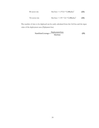 39
Bi-sector site SiteArea = 1.3*2.6 * CellRadius2
(23)
Tri-sector site SiteArea = 1.95 * 2.6 * CellRadius2
(24)
The number of sites to be deployed can be easily calculated from the CellArea and the input
value of the deployment area (DeploymentArea).
(25)
DeploymentArea
NumSitesCoverage
SiteArea
=
 