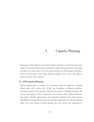 40
5 Capacity Planning
The purpose of this chapter is to describe the capacity planning for the LTE network and to
explain the methods used and factors impacting the capacity planning process. The chapter
is divided into several sections. The first section describes the cell throughput calculations,
while the second part is about traffic demand estimation. Later sections shed light on
capacity based site count evaluation.
5.1 LTE Capacity Planning
Capacity planning gives an estimate of the resources needed for supporting a specified
offered traffic with a certain level of QoS (e.g. throughput or blocking probability).
Theoretical capacity of the network is limited by the number of eNodeB’s installed in the
network. Cell capacity in LTE is impacted by several factors, which includes interference
level, packet scheduler implementation and supported modulation and coding schemes.
Link Budget (Coverage Planning) gives the maximum allowed path loss and the maximum
range of the cell, whereas coverage Planning takes into account the interference by
 