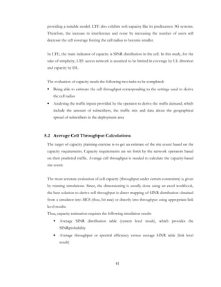 41
providing a suitable model. LTE also exhibits soft capacity like its predecessor 3G systems.
Therefore, the increase in interference and noise by increasing the number of users will
decrease the cell coverage forcing the cell radius to become smaller.
In LTE, the main indicator of capacity is SINR distribution in the cell. In this study, for the
sake of simplicity, LTE access network is assumed to be limited in coverage by UL direction
and capacity by DL.
The evaluation of capacity needs the following two tasks to be completed:
• Being able to estimate the cell throughput corresponding to the settings used to derive
the cell radius
• Analysing the traffic inputs provided by the operator to derive the traffic demand, which
include the amount of subscribers, the traffic mix and data about the geographical
spread of subscribers in the deployment area
5.2 Average Cell Throughput Calculations
The target of capacity planning exercise is to get an estimate of the site count based on the
capacity requirements. Capacity requirements are set forth by the network operators based
on their predicted traffic. Average cell throughput is needed to calculate the capacity-based
site count.
The most accurate evaluation of cell capacity (throughput under certain constraints) is given
by running simulations. Since, the dimensioning is usually done using an excel workbook,
the best solution to derive cell throughput is direct mapping of SINR distribution obtained
from a simulator into MCS (thus, bit rate) or directly into throughput using appropriate link
level results.
Thus, capacity estimation requires the following simulation results
• Average SINR distribution table (system level result), which provides the
SINRprobability
• Average throughput or spectral efficiency versus average SINR table (link level
result)
 