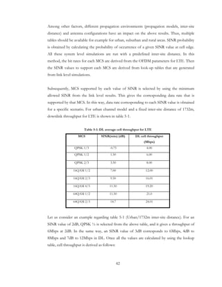 42
Among other factors, different propagation environments (propagation models, inter-site
distance) and antenna configurations have an impact on the above results. Thus, multiple
tables should be available for example for urban, suburban and rural areas. SINR probability
is obtained by calculating the probability of occurrence of a given SINR value at cell edge.
All these system level simulations are run with a predefined inter-site distance. In this
method, the bit rates for each MCS are derived from the OFDM parameters for LTE. Then
the SINR values to support each MCS are derived from look-up tables that are generated
from link level simulations.
Subsequently, MCS supported by each value of SINR is selected by using the minimum
allowed SINR from the link level results. This gives the corresponding data rate that is
supported by that MCS. In this way, data rate corresponding to each SINR value is obtained
for a specific scenario. For urban channel model and a fixed inter-site distance of 1732m,
downlink throughput for LTE is shown in table 5-1.
Table 5-1: DL average cell throughput for LTE
MCS SINR(min) (dB) DL cell throughput
(Mbps)
QPSK 1/3 -0.75 4.00
QPSK 1/2 1.50 6.00
QPSK 2/3 3.50 8.00
16QAM 1/2 7.00 12.00
16QAM 2/3 9.50 16.01
16QAM 4/5 11.50 19.20
64QAM 1/2 11.50 21.0
64QAM 2/3 14.7 24.01
Let us consider an example regarding table 5-1 (Urban/1732m inter-site distance). For an
SINR value of 2dB, QPSK ½ is selected from the above table, and it gives a throughput of
6Mbps at 2dB. In the same way, an SINR value of 3dB corresponds to 6Mbps, 4dB to
8Mbps and 7dB to 12Mbps in DL. Once all the values are calculated by using the lookup
table, cell throughput is derived as follows:
 