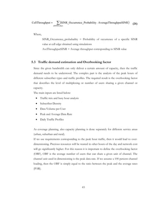 43
(26)
Where,
SINR_Occurrence_probabaility = Probability of occurrence of a specific SINR
value at cell edge obtained using simulations
AveThroughputSINR = Average throughput corresponding to SINR value
5.3 Traffic demand estimation and Overbooking factor
Since the given bandwidth can only deliver a certain amount of capacity, then the traffic
demand needs to be understood. The complex part is the analysis of the peak hours of
different subscriber types and traffic profiles. The required result is the overbooking factor
that describes the level of multiplexing or number of users sharing a given channel or
capacity.
The main inputs are listed below:
• Traffic mix and busy hour analysis
• Subscriber Density
• Data Volume per User
• Peak and Average Data Rate
• Daily Traffic Profiles
As coverage planning, also capacity planning is done separately for different service areas
(urban, suburban and rural).
If we use requirements corresponding to the peak hour traffic, then it would lead to over-
dimensioning. Precious resources will be wasted in other hours of the day and network cost
will go significantly higher. For this reason it is important to define the overbooking factor
(OBF), OBF is the average number of users that can share a given unit of channel. The
channel unit used in dimensioning is the peak data rate. If we assume a 100 percent channel
loading, then the OBF is simply equal to the ratio between the peak and the average rates
(PAR).
( )∑ ⋅=
uesallSINRval
RoughputSINAverageThrabilityrence_ProbSINR_OccurhputCellThroug
 