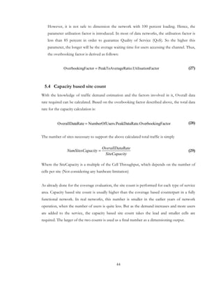 44
However, it is not safe to dimension the network with 100 percent loading. Hence, the
parameter utilisation factor is introduced. In most of data networks, the utilisation factor is
less than 85 percent in order to guarantee Quality of Service (QoS). So the higher this
parameter, the longer will be the average waiting time for users accessing the channel. Thus,
the overbooking factor is derived as follows:
(27)
5.4 Capacity based site count
With the knowledge of traffic demand estimation and the factors involved in it, Overall data
rate required can be calculated. Based on the overbooking factor described above, the total data
rate for the capacity calculation is:
(28)
The number of sites necessary to support the above calculated total traffic is simply
(29)
Where the SiteCapacity is a multiple of the Cell Throughput, which depends on the number of
cells per site (Not considering any hardware limitation)
As already done for the coverage evaluation, the site count is performed for each type of service
area. Capacity based site count is usually higher than the coverage based counterpart in a fully
functional network. In real networks, this number is smaller in the earlier years of network
operation, when the number of users is quite less. But as the demand increases and more users
are added to the service, the capacity based site count takes the lead and smaller cells are
required. The larger of the two counts is used as a final number as a dimensioning output.
OverallDataRate
NumSitesCapacity
SiteCapacity
=
FactortilisationageRatio.UPeakToAvergFactorOverbookin =
ctorrbookingFataRate.Oveers.PeakDaNumberOfUsaRateOverallDat =
 