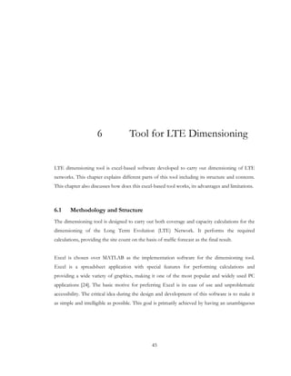 45
6 Tool for LTE Dimensioning
LTE dimensioning tool is excel-based software developed to carry out dimensioning of LTE
networks. This chapter explains different parts of this tool including its structure and contents.
This chapter also discusses how does this excel-based tool works, its advantages and limitations.
6.1 Methodology and Structure
The dimensioning tool is designed to carry out both coverage and capacity calculations for the
dimensioning of the Long Term Evolution (LTE) Network. It performs the required
calculations, providing the site count on the basis of traffic forecast as the final result.
Excel is chosen over MATLAB as the implementation software for the dimensioning tool.
Excel is a spreadsheet application with special features for performing calculations and
providing a wide variety of graphics, making it one of the most popular and widely used PC
applications [24]. The basic motive for preferring Excel is its ease of use and unproblematic
accessibility. The critical idea during the design and development of this software is to make it
as simple and intelligible as possible. This goal is primarily achieved by having an unambiguous
 
