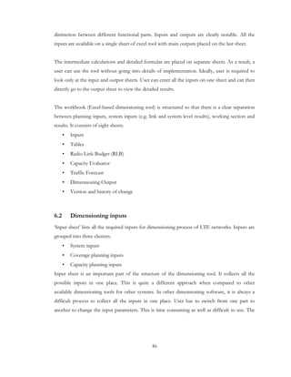 46
distinction between different functional parts. Inputs and outputs are clearly notable. All the
inputs are available on a single sheet of excel tool with main outputs placed on the last sheet.
The intermediate calculations and detailed formulas are placed on separate sheets. As a result, a
user can use the tool without going into details of implementation. Ideally, user is required to
look only at the input and output sheets. User can enter all the inputs on one sheet and can then
directly go to the output sheet to view the detailed results.
The workbook (Excel-based dimensioning tool) is structured so that there is a clear separation
between planning inputs, system inputs (e.g. link and system level results), working section and
results. It consists of eight sheets.
• Inputs
• Tables
• Radio Link Budget (RLB)
• Capacity Evaluator
• Traffic Forecast
• Dimensioning Output
• Version and history of change
6.2 Dimensioning inputs
‘Input sheet’ lists all the required inputs for dimensioning process of LTE networks. Inputs are
grouped into three clusters.
• System inputs
• Coverage planning inputs
• Capacity planning inputs
Input sheet is an important part of the structure of the dimensioning tool. It collects all the
possible inputs in one place. This is quite a different approach when compared to other
available dimensioning tools for other systems. In other dimensioning software, it is always a
difficult process to collect all the inputs in one place. User has to switch from one part to
another to change the input parameters. This is time consuming as well as difficult to use. The
 