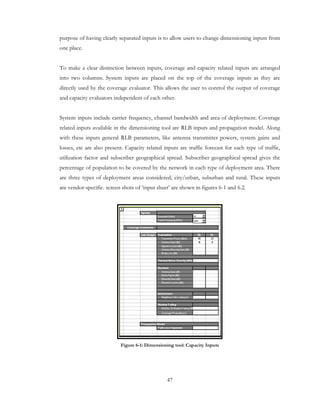 47
purpose of having clearly separated inputs is to allow users to change dimensioning inputs from
one place.
To make a clear distinction between inputs, coverage and capacity related inputs are arranged
into two columns. System inputs are placed on the top of the coverage inputs as they are
directly used by the coverage evaluator. This allows the user to control the output of coverage
and capacity evaluators independent of each other.
System inputs include carrier frequency, channel bandwidth and area of deployment. Coverage
related inputs available in the dimensioning tool are RLB inputs and propagation model. Along
with these inputs general RLB parameters, like antenna transmitter powers, system gains and
losses, etc are also present. Capacity related inputs are traffic forecast for each type of traffic,
utilization factor and subscriber geographical spread. Subscriber geographical spread gives the
percentage of population to be covered by the network in each type of deployment area. There
are three types of deployment areas considered; city/urban, suburban and rural. These inputs
are vendor-specific. screen shots of ‘input sheet’ are shown in figures 6-1 and 6.2.
Figure 6-1: Dimensioning tool: Capacity Inputs
 