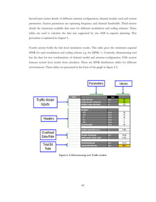 49
Second part carries details of different antenna configuration, channel models used and system
parameters. System parameters are operating frequency and channel bandwidth. Third section
details the maximum available data rates for different modulation and coding schemes. These
tables are used to calculate the data rate supported by one eNB in capacity planning. This
procedure is explained in chapter 5.
Fourth section holds the link level simulation results. This table gives the minimum required
SINR for each modulation and coding scheme e.g. for QPSK ½. Currently, dimensioning tool
has the data for two combinations of channel model and antenna configuration. Fifth section
features system level results from simulator. These are SINR distribution tables for different
environments. These tables are presented in the form of the graph in figure 4-2.
Figure 6- 3: Dimensioning tool: Traffic models
 