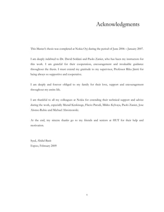 v
Acknowledgments
This Master’s thesis was completed at Nokia Oyj during the period of June 2006 – January 2007.
I am deeply indebted to Dr. David Soldani and Paolo Zanier, who has been my instructors for
this work. I am grateful for their cooperation, encouragement and invaluable guidance
throughout the thesis. I must extend my gratitude to my supervisor, Professor Riku Jäntti for
being always so supportive and cooperative.
I am deeply and forever obliged to my family for their love, support and encouragement
throughout my entire life.
I am thankful to all my colleagues at Nokia for extending their technical support and advice
during the work, especially Murad Keskinege, Flavio Parodi, Mikko Kylvaya, Paolo Zanier, Jose
Alonso-Rubio and Michael Abromowski.
At the end, my sincere thanks go to my friends and seniors at HUT for their help and
motivation.
Syed, Abdul Basit
Espoo, February 2009
 