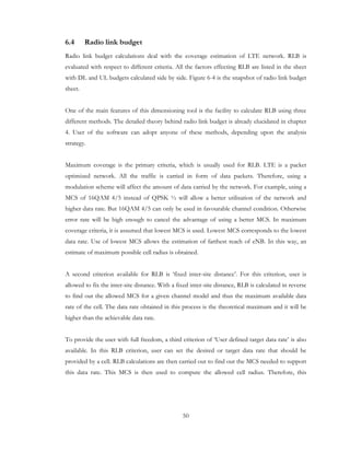 50
6.4 Radio link budget
Radio link budget calculations deal with the coverage estimation of LTE network. RLB is
evaluated with respect to different criteria. All the factors effecting RLB are listed in the sheet
with DL and UL budgets calculated side by side. Figure 6-4 is the snapshot of radio link budget
sheet.
One of the main features of this dimensioning tool is the facility to calculate RLB using three
different methods. The detailed theory behind radio link budget is already elucidated in chapter
4. User of the software can adopt anyone of these methods, depending upon the analysis
strategy.
Maximum coverage is the primary criteria, which is usually used for RLB. LTE is a packet
optimized network. All the traffic is carried in form of data packets. Therefore, using a
modulation scheme will affect the amount of data carried by the network. For example, using a
MCS of 16QAM 4/5 instead of QPSK ½ will allow a better utilisation of the network and
higher data rate. But 16QAM 4/5 can only be used in favourable channel condition. Otherwise
error rate will be high enough to cancel the advantage of using a better MCS. In maximum
coverage criteria, it is assumed that lowest MCS is used. Lowest MCS corresponds to the lowest
data rate. Use of lowest MCS allows the estimation of farthest reach of eNB. In this way, an
estimate of maximum possible cell radius is obtained.
A second criterion available for RLB is ‘fixed inter-site distance’. For this criterion, user is
allowed to fix the inter-site distance. With a fixed inter-site distance, RLB is calculated in reverse
to find out the allowed MCS for a given channel model and thus the maximum available data
rate of the cell. The data rate obtained in this process is the theoretical maximum and it will be
higher than the achievable data rate.
To provide the user with full freedom, a third criterion of ‘User defined target data rate’ is also
available. In this RLB criterion, user can set the desired or target data rate that should be
provided by a cell. RLB calculations are then carried out to find out the MCS needed to support
this data rate. This MCS is then used to compute the allowed cell radius. Therefore, this
 