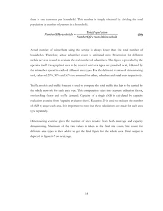 54
there is one customer per household. This number is simply obtained by dividing the total
population by number of persons in a household.
(30)
Actual number of subscribers using the service is always lower than the total number of
households. Therefore, actual subscriber count is estimated next. Penetration for different
mobile services is used to evaluate the real number of subscribers. This figure is provided by the
operator itself. Geographical area to be covered and area types are provided next, followed by
the subscriber spread in each of different area types. For the delivered version of dimensioning
tool, values of 20%, 30% and 50% are assumed for urban, suburban and rural areas respectively.
Traffic models and traffic forecast is used to compute the total traffic that has to be carried by
the whole network for each area type. This computation takes into account utilisation factor,
overbooking factor and traffic demand. Capacity of a single eNB is calculated by capacity
evaluation exercise from ‘capacity evaluator sheet’. Equation 29 is used to evaluate the number
of eNB to cover each area. It is important to note that these calculations are made for each area
type separately.
Dimensioning exercise gives the number of sites needed from both coverage and capacity
dimensioning. Maximum of the two values is taken as the final site count. Site count for
different area types is then added to get the final figure for the whole area. Final output is
depicted in figure 6-7 on next page.
seholdrsonsInHouNumberOfPe
ationTotalPopul
useholdsNumberOfHo =
 