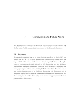 56
7 Conclusion and Future Work
This chapter presents a summary of the thesis work. It gives a synopsis of work performed and
the final results. Possible future word and improvements are also discussed in this chapter.
7.1 Conclusion
To maintain its competitive edge in the world of mobile networks in the future, 3GPP has
initiated work on LTE. LTE is a packet optimized radio access technology with low latency and
large bandwidths. This thesis work is based on the dimensioning of LTE Networks. During the
course of this research work models and tools for LTE dimensioning have been developed.
Both coverage and capacity estimation is carried out. Radio link budget is investigated for
coverage planning and different factors affecting the RLB are looked into. Theoretical work is
later put into the development of an Excel-based dimensioning tool. Dimensioning tool is
designed to keep the interface simple and to set the functional parts clearly distinguishable. The
final product gives the number of sites (cells) needed in order to support a certain subscriber
population with a given capacity.
 