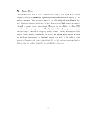 57
7.2 Future Work
Great effort has been made in order to make this work complete in all aspects. But as with all
the projects, there is always room for improvements and further enchantments. Same is the case
with this thesis work. There are number of ways in which this work can be carried forward. The
work done in this thesis covers the access network dimensioning of LTE network. This can be
extended to include interface dimensioning. Moreover, the unavailability of reliable LTE
network simulators is a big hurdle in full calibration of this tool. Using a more accurate
simulator will yield better results for capacity planning exercise. Currently, the simulation results
for only a limited antenna configurations and scenarios are available. These available scenarios
are used in the dimensioning tool (developed for this thesis work). If the results for other
antenna configurations and scenarios are obtained, this tool will become more comprehensive.
Dimensioning tool has been designed to accommodate these extensions.
 