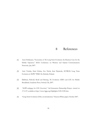 58
8 References
[1] Anssi Hoikkanen, “Economics of 3G Long-Term Evolution: the Business Case for the
Mobile Operator,” IEEE Conference on Wireless and Optical Communications
Networks. July 2007.
[2] Antti Toskala, Harri Holma, Esa Tiirola, Kari Pajukoski, #UTRAN Long Term
Evolution in 3GPP,” PIMC 06, Helsinki, Finland.
[3] Dahlman, Parkvall, Skold and Beming, 3G Evolution: HSPA and LTE for Mobile
Broadband, Academic Press, Oxford, UK, 2007.
[4] “3GPP webpage for LTE Overview,” 3rd Generation Partnership Project, viewed on
17.11.07, available at http://www.3gpp.org/Highlights/LTE/LTE.htm
[5] “Long Term Evolution (LTE): an introduction,” Ericsson White paper, October 2007.
 