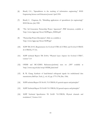 59
[6] Bissell, C.C., “Spreadsheets in the teaching of information engineering,” IEEE
Engineering Science and Education Journal. April 1994.
[7] Bissell, C. Chapman, D., “Modelling applications of spreadsheets [in engineering],”
IEEE Review. July 1989.
[8] “The 3rd Generation Partnership Project Agreement”, PDF document, available at
‘http://www.3gpp.org/About/3GPPagree_300806.pdf’
[9] “Partnership Project Description”, Slide set, available at
‘http://www.3gpp.org/About/3GPP.ppt’
[10] 3GPP TR 25.913, Requirements for Evolved UTRA (E-UTRA) and Evolved UTRAN
(E-UTRAN), V7.3.0,
[11] 3GPP technical Report TR 25.814, “Physical Layer Aspects for Evolved UTRA”,
version 7.1.0
[12] OFDM and MC-CDMA References,[website] seen on ..2007 available at
‘http://www.eng.usf.edu/wcsp/OFDM_links.html’
[13] R. W. Chang, Synthesis of band-limited orthogonal signals for multichannel data
transmission, Bell Syst. Tech. J., vol. 45, pp. 1775-1796, Dec. 1966.
[14] 3GPP technical Report TS 36.410, “E-UTRAN; S1 general aspects and principles”
[15] 3GPP Technical Report TS 36.420 “E-UTRAN; X2 general aspects and principles”
[16] 3GPP Technical Specification TS 36.420 “E-UTRAN; Physical channels and
modulation”, Version 1.0.0
 